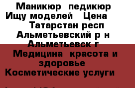 Маникюр, педикюр! Ищу моделей › Цена ­ 300 - Татарстан респ., Альметьевский р-н, Альметьевск г. Медицина, красота и здоровье » Косметические услуги   